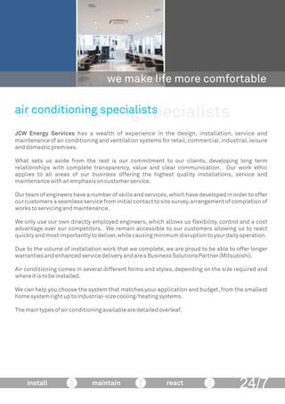 air conditioning specialists
we make life more comfortable
JCW Energy Services has a wealth of experience in the design, installation, service and
maintenance of air conditioning and ventilation systems for retail,commercial,industrial,leisure
anddomesticpremises.
What sets us aside from the rest is our commitment to our clients, developing long term
relationships with complete transparency, value and clear communication. Our work ethic
applies to all areas of our business offering the highest quality installations, service and
maintenancewithanemphasisoncustomerservice.
Our team of engineers have a number of skills and services,which have developed in order to offer
our customers a seamless service from initial contact to site survey,arrangement of completion of
workstoservicingandmaintenance.
We only use our own directly employed engineers, which allows us ﬂexibility, control and a cost
advantage over our competitors. We remain accessible to our customers allowing us to react
quicklyandmostimportantlytodeliver,whilecausingminimumdisruptiontoyourdailyoperation.
Due to the volume of installation work that we complete, we are proud to be able to offer longer
warrantiesandenhancedservicedeliveryandareaBusinessSolutionsPartner(Mitsubishi).
Air conditioning comes in several different forms and styles, depending on the size required and
whereitistobeinstalled.
We can help you choose the system that matches your application and budget, from the smallest
homesystemrightuptoindustrial-sizecooling/heatingsystems.
Themaintypesofairconditioningavailablearedetailedoverleaf.
air conditioning specialists
24/7install maintain react
 