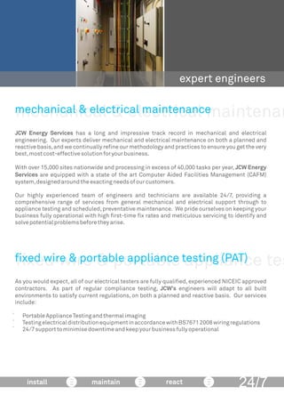 mechanical & electrical maintenan
expert engineers
JCW Energy Services has a long and impressive track record in mechanical and electrical
engineering. Our experts deliver mechanical and electrical maintenance on both a planned and
reactive basis,and we continually reﬁne our methodology and practices to ensure you get the very
best,mostcost-effectivesolutionforyourbusiness.
With over 15,000 sites nationwide and processing in excess of 40,000 tasks per year, JCW Energy
Services are equipped with a state of the art Computer Aided Facilities Management (CAFM)
system,designedaroundtheexactingneedsofourcustomers.
Our highly experienced team of engineers and technicians are available 24/7, providing a
comprehensive range of services from general mechanical and electrical support through to
appliance testing and scheduled,preventative maintenance. We pride ourselves on keeping your
business fully operational with high ﬁrst-time ﬁx rates and meticulous servicing to identify and
solvepotentialproblemsbeforetheyarise.
mechanical & electrical maintenance
24/7install maintain react
ﬁxed wire & portable appliance tes
As you would expect,all of our electrical testers are fully qualiﬁed,experienced NICEIC approved
contractors. As part of regular compliance testing, JCW’s engineers will adapt to all built
environments to satisfy current regulations, on both a planned and reactive basis. Our services
include:
 PortableApplianceTestingandthermalimaging
 TestingelectricaldistributionequipmentinaccordancewithBS76712008wiringregulations
 24/7supporttominimisedowntimeandkeepyourbusinessfullyoperational
ﬁxed wire & portable appliance testing (PAT)
 
