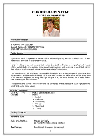 CURRICULUM VITAE
JULIE ANN RAMSEIER
Personal Information
ID Number: 5808130090187
Contact Number: 0313082279/834598372
Email Address: Julie@ritzy.co.za
Profile Summary
Payrolls are a vital component to the successful functioning of any business. I believe that I offer a
professional approach to this sensitive cycle.
I enjoy working in an environment that strives to provide a framework of professional values,
ethics, and attitude for exercising professional judgement, as well as acting in an ethical manner
that is in the best interest of society and the payroll profession itself.
I am a responsible, self motivated hard working individual who is always eager to learn new skills
and endeavour to constantly challenge the status quo. Through my experience, I have learnt how
to initiate with emphasis on being thorough and practical, and constantly strive to keep abreast
with technological advancements.
The decisions and actions I make in my life are controlled by the precept of truth, righteousness,
family and sound moral values.
Secondary Education
Grade 12 - 1975 : Durban Commercial School
Subjects : Matric
 English
 Afrikaans
 Accounting
 Biology
 ShortHand
 Typing
Tertiary Education
November 2009
Name of Institution: Rhodes University
Sol Plaatje Media Leadership Institute
Qualification: Essentials of Newspaper Management
1
 