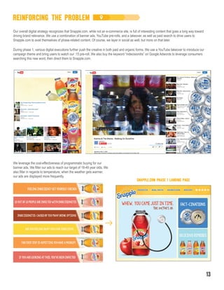 During phase 1, various digital executions further push the creative in both paid and organic forms. We use a YouTube takeover to introduce our
campaign theme and bring users to watch our :15 pre-roll. We also buy the keyword “indecisionitis” on Google Adwords to leverage consumers
searching this new word, then direct them to Snapple.com.
Our overall digital strategy recognizes that Snapple.com, while not an e-commerce site, is full of interesting content that goes a long way toward
driving brand relevance. We use a combination of banner ads, YouTube pre-rolls, and a takeover, as well as paid search to drive users to
Snapple.com to avail themselves of phase-related content. Of course, we layer in social as well, but more on that later.
We leverage the cost-effectiveness of programmatic buying for our
banner ads. We filter our ads to reach our target of 18-49 year olds. We
also filter in regards to temperature; when the weather gets warmer,
our ads are displayed more frequently.
SNAPPLE.COM PHASE 1 LANDING PAGE
REINFORCING THE PROBLEM
13
 