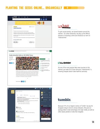 PLANTING THE SEEDS ONLINE... ORGANICALLY
Because 31% of our target is active on Tumblr,4
we pay for
Snapple’s blog to trend to amass followers. We post our
apology letter to take advantage of its high virality, as well as
other seeds planted on sites like Craigslist.
To gain social traction, we spread teasers around the
internet. On Urban Dictionary, we play up the difficult
decision of choosing a drink and introduce our term of
“indecisionitis”.
As one of the most popular fake news sources on the
internet, we make fun of how ridiculous “indecisionitis” is,
showing Snapple doesn’t take itself too seriously.
14
 
