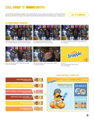 Action: Jasmine looks excited as she finally spots a Snapple
VO: BUT, it can be avoided
Action: Jasmine opens the cooler and reaches for a Snapple
VO: Just grab the best stuff
LOGO UP
Music: Original Snapple mnemonic device
VO: Grab a Snapple!
Action: Jasmine looks into the cooler with a confused expression
VO: What you are witnessing is an extreme case of indecisionitis
Action: Natalie looks frustrated at all the options
VO: Indecisionitis affects 10 out of every 10 people
Action: Jayson looks into the cooler, with a confused expression
VO: Including you
:15 INDECISIONITIS RESOLVED
STILL OWNIN’ IT
This spot further emphasizes Snapple as the solution. Buying :15 spots allow us to maximize our TV spend. Phase 2
banner ads reflect the next stage of the creative as well, driving the target to the new landing page on Snapple.com.
SNAPPLE.COM PHASE 2 LANDING PAGE
16
LINK TO COMMERCIAL
 