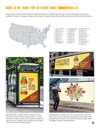 BORN IN NY, MADE FOR 30 OTHER DMAS
During phase 3 we layer in regional tactics in 31 DMAs selected based on high CDI, high BDI, high levels of social engagement, and strong
distribution of Snapple. This regional strategy protects Snapple’s strongest markets while providing an opportunity to steal market share in others.
1. New York City, NY
2. Boston, MA
3. Philadelphia, PA
4. Buffalo, NY
5. Baltimore, MD
6. Hartford, CT
7. Syracuse, NY
8. Albany, NY
9. Washington, D.C.
10. Pittsburgh, PA
11. Los Angeles, CA
12. Des Moines, IA
13. Detroit, MI
14. Chicago, IL
15. St. Paul, MN
16. Dallas, TX
17. Houston, TX
18. Atlanta, GA
19. Seattle, WA
20. Miami, FL
21. Oklahoma City, OK
22. Nashville, TN
23. Wichita, KS
24. Omaha, NE
25. Salt Lake City, UT
26. Milwaukee, WI
27. Denver, CO
28. Phoenix, AZ
29. New Orleans, LA
30. Charlotte, NC
31. Tampa, FL
To pay homage to Snapple’s roots, we run wall mural ads in New York
City. They run close to independent retail outlets, to add a timely brand
touchpoint before purchase. To increase the likelihood of organic social,
we integrate Snapple’s Snapchat identifier.
According to MRI+, outdoor indexes on average at 111 with
RTD iced tea consumers and is a great medium for reminder
advertising. We layer in posters and bus shelters to support our
radio ads. We run in locations close to retail outlets, thus being
close to the moment of purchase decision.
10
6
1
2
3
4
5
7
8
9
10
11
12
13
14
15
16
17
18
19
20
21
22
23
2425
26
27
28
29
30
31
18
 