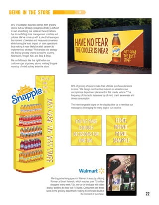 Renting advertising space in Walmart is easy by utilizing
Walmart’s Smart Network, which reaches over 7.9 million
shoppers every week.8
So, we run on endcaps with video
display screens to show our :15 spots. Consumers see these
spots in the grocery department, helping to eliminate doubt at
the moment of purchase.
66% of grocery shoppers make their ultimate purchase decisions
in-store.7
We design merchandise outposts on wheels so we
can optimize department placement of this “media vehicle.” The
frequency of this tactic increases top of mind brand awareness and
drives consumption
The interchangeable signs on the display allow us to reinforce our
message by leveraging the many legs of our creative.
BEING IN THE STORE
22
We run billboards like this right before our
customers get to grocery stores, making Snapple
more top of mind as they enter the store.
55% of Snapple’s business comes from grocery
stores, but our strategy recognizes that it is difficult
to own advertising real estate in these locations
due to conflicting store management priorities and
policies. We’ve come up with a plan that leverages
the moment of decision and increases conversion
while having the least impact on store operations-
thus making it more likely for retail partners to
implement our strategy. We translate our strategy
into the top grocery chains across the country:
Albertson’s, Kroger, Aldi, and Stop & Shop.
 
