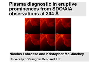 Plasma diagnostic in eruptive
prominences from SDO/AIA
observations at 304 Å




Nicolas Labrosse and Kristopher McGlinchey
University of Glasgow, Scotland, UK
 