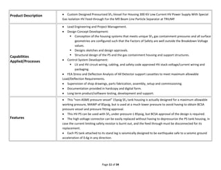 Page 11 of 34
Product Description  Custom Designed Pressurized SF6 Vessel For Housing 300 KV Low Current HV Power Supply With Special
Gas Isolation HV Feed-through For the M9 Beam Line Particle Separator at TRIUMF
Capabilities
Applied/Processes
 Lead Engineering and Project Management.
 Design Concept Development:
 Conception of the housing systems that meets unique SF6 gas containment pressures and all surface
geometries are configured such that the Factors of Safety are well outside the Breakdown Voltage
values.
 Designs sketches and design approvals.
 Structural design of the PS and the gas containment housing and support structures.
 Control System Development:
 LV and HV circuit wiring, cabling, and safety code approved HV stack voltage/current wiring and
packaging.
 FEA Stress and Deflection Analysis of All Detector support cassettes to meet maximum allowable
Load/Deflection Requirements.
 Supervision of shop drawings, parts fabrication, assembly, setup and commissioning.
 Documentation provided in hardcopy and digital form.
 Long term product/software testing, development and support.
Features
 This “non-ASME pressure vessel” 15psig SF6 tank housing is actually designed for a maximum allowable
working pressure, MAWP of 85psig, but is used at a much lower pressure to avoid having to obtain BCSA
pressure vessel and pressure fitting approval.
 This HV PS can be used with SF6 under pressure ≤ 85psig, but BCSA approval of the design is required.
 The high voltage connector can be easily replaced without having to depressurize the PS tank housing, in
case the current limiting safety resistor is burnt out, and the feed through must be disconnected for its
replacement.
 Each PS tank attached to its stand leg is seismically designed to be earthquake safe to a seismic ground
acceleration of 0.6g in any direction.
 
