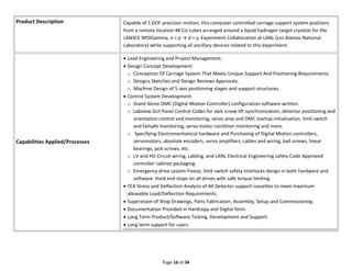 Page 16 of 34
Product Description Capable of 5 DOF precision motion, this computer controlled carriage support system positions
from a remote location 48 CsI cubes arranged around a liquid hydrogen target cryostat for the
LANSCE NPDGamma, n + p → d + γ, Experiment Collaboration at LANL (Los Alamos National
Laboratory) while supporting all ancillary devices related to this experiment.
Capabilities Applied/Processes
 Lead Engineering and Project Management.
 Design Concept Development:
o Conception Of Carriage System That Meets Unique Support And Positioning Requirements
o Designs Sketches and Design Reviews Approvals.
o Machine Design of 5-axis positioning stages and support structures.
 Control System Development:
o Stand Alone DMC (Digital Motion Controller) configuration software written.
o Labview GUI Panel Control Codes for Jack screw lift synchronization, detector positioning and
orientation control and monitoring, servo amp and DMC startup initialization, limit switch
and failsafe monitoring, servo motor condition monitoring and more.
o Specifying Electromechanical hardware and Purchasing of Digital Motion controllers,
servomotors, absolute encoders, servo amplifiers, cables and wiring, ball screws, linear
bearings, jack screws, etc.
o LV and HV Circuit wiring, cabling, and LANL Electrical Engineering safety Code Approved
controller cabinet packaging.
o Emergency drive system freeze, limit switch safety interlocks design in both hardware and
software. Hard end stops on all drives with safe torque limiting.
 FEA Stress and Deflection Analysis of All Detector support cassettes to meet maximum
allowable Load/Deflection Requirements.
 Supervision of Shop Drawings, Parts Fabrication, Assembly, Setup and Commissioning.
 Documentation Provided in Hardcopy and Digital form.
 Long Term Product/Software Testing, Development and Support.
 Long term support for users.
 