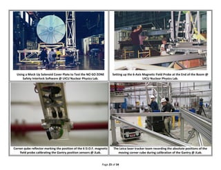 Page 25 of 34
Using a Mock Up Solenoid Cover Plate to Test the NO GO ZONE
Safety Interlock Software @ UICU Nuclear Physics Lab.
Setting up the 6-Axis Magnetic Field Probe at the End of the Boom @
UICU Nuclear Physics Lab.
Corner qube reflector marking the position of the 6 D.O.F. magnetic
field probe calibrating the Gantry position sensors @ JLab.
The Leica laser tracker team recording the absolute positions of the
moving corner cube during calibration of the Gantry @ JLab.
 