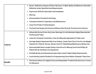Page 27 of 34
 Stress / Deflection Analysis Of Entire Structure To Meet Safety And Maximum Allowable
Deflection Under Specified Load Requirements.
 Supervision Of Parts Fabrication And Installation.
 Start-Up.
 Documentation Provided In Hardcopy.
 Training Provided For Operations And Maintenance.
 Long Term Product Testing Support.
 The Electrical Design And Controls Software Was Done By The Electronics Division.
Features
 Utilizes Ball Screw Drives And Linear Bearings For Anti-Backlash Highly Reproducible
Positioning Of Table.
 3 Axis Are Computer Controlled, 2 Axis Are Manually Adjustable At Table Level.
 Carriage System Supported Only From Ceiling. Leaves False Floor Free For Low Weight
Payload (I.E. Patients, Nurses, Doctors And For Cable/Piping Maintenance Below) Use.
 Disconnectable Room Length Ceiling Track Drive For Moving Couch Out Of Way Of
Patient Set Up And Beam Line Equipment.
 Fail Safe Breaks And Absolute Encoders Were Used To Meet Safety Requirements.
 Local Velocity Control Pendant For Prepositioning Couch Before Computer Takes Over.
Benefits
 This Device Allows For Highly Precise And Repeatable Treatment Of Cancerous Tumors
For Research.
 