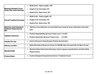 Page 28 of 34
Maximum Possible Travel
Along THK Linear Bearings
 Width (X-dir. Table Length): 180"
 Height (Y-dir Vertically): 60"
 Depth (Z-dir. Beam Axis): 60"
Overall Treatment Envelope
 Width (X-dir. Table Length): 48"
 Height (Y-dir Vertically): 40"
 Depth (Z-dir. Beam Axis): 48"
Maximum Load Capacity &
Deflection Requirements
Met
 1000 lbs./1mm deflection at couch table level. Used for beam calibration with water
tank.
Tightest Tolerances
 Position Repeatability @ Couch Table Level: +/-0.005"
 Position Resolution @ Couch Table Level: +/-0.002"
Industry For Use  Cancer Research Using Nuclear Particle Accelerators.
Delivery Location  Batho-Biomedical Research Center At TRIUMF (Now Occupied By The Musr Group)
Standards Met
 Standard Shop Fabrication Drawings, Cancer Agency specifications and Site Safety
Requirements.
Product Name  Custom Designed Computerized Cancer Treatment Couch
 