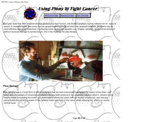 Page 30 of 34
TRIUMF: Cancer Therapy with Pions
Each year more that 500 Canadians develop glioblastoma brain tumors, and 35,000 Canadians receive radiation for all types of
cancer. In situations where the cancer has not spread beyond the original tumor site, localized radiation treatment may be
more effective that other treatments in achieving tumor control and possible cure, if higher radiation doses can be delivered
without excessive damage to normal tissues. This is the challenge for pion therapy.
Pion therapy
Pion radiotherapy is a novel form of cancer treatment that has been extensively investigated for tumors of the brain and
pelvic area. A drawback of conventional radiation therapy (with photons) is the unwanted radiation which it delivers to the
healthy tissue surrounding the tumor as it penetrates to where the cancer cells are located. In contrast, pion therapy
concentrates the cell-killing power of the radiation more selectively in the tumor, while reducing the effects on nearby
normal tissue.
Welcome Page Research Areas Pion Therapy
 
