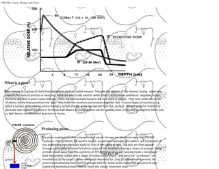 Page 31 of 34
TRIUMF: Cancer Therapy with Pions
What is a pion?
Pions belong to a group of short-lived subatomic particles called mesons. They are the lightest of the mesons, having about one
seventh the mass of protons or neutrons. Some are electrically neutral, while others carry a single positive or negative charge.
(Only the last kind is used in pion therapy.) Pions are not normally found in the free state in nature: they exist inside the nuclei
of atoms, where they constitute the "glue" that holds the neutrons and protons together. But in some types of reactions, e.g.
when a nucleus is struck by a proton having a certain energy, pions are ejected from the nucleus. TRIUMF uses this method to
generate vast numbers of pions in its meson hall. Beams of charged pions can be guided, bent or focused by magnetic fields, just
as light beams are controlled by prisms or lenses.
Producing pions
The pions employed for this unique form of cancer therapy are produced using the TRIUMF
cyclotron. This cyclotron, the world's largest, accelerates hydrogen ions (which are composed of
one proton and two electrons each) to 75% of the speed of light. The ions are then passed
through a thin piece of metal foil which strips off the electrons, leaving a beam of protons. These
protons travel away from the cyclotron at 225,000 kilometres per second inside a metal pipe.
Next the protons collide with a target of carbon or beryllium, and pions (or "pi-mesons") are
knocked out of the target's atoms. Although they exist for only 26 billionths of a second, the
pions travel extremely fast. There is enough time for them to be channelled up a second pipe
(called the biomedical beam line) to reach the cancer treatment area.
 