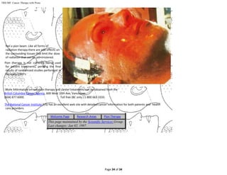 Page 34 of 34
TRIUMF: Cancer Therapy with Pions
feel a pion beam. Like all forms of
radiation therapy there are side effects on
the surrounding tissues that limit the dose
of radiation that can be administered.
Pion therapy is not currently being used
for patient treatments, pending the final
results of randomized studies performed in
the early 1990's.
More information on radiation therapy and cancer treatments can be obtained from the
British Columbia Cancer Agency, 600 West 10th Ave, Vancouver.
(604) 877 6000. Toll free (BC only ) 1-800 663 3333.
The National Cancer Institute (US) has an excellent web site with detailed cancer information for both patients and health
care providers.
Welcome Page Research Areas Pion Therapy
This page maintained by the Scientific Services Group.
Last changes: Jan 02, 1997.
 