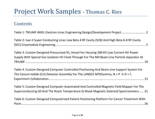 Page 1 of 34
Project Work Samples - Thomas C. Ries
Contents
Table 1: TRIUMF ARIEL Electron-Linac Engineering Design/Development Project ............................ 2
Table 2: Isac-II Super Conducting Linac Low Beta 4 RF Cavity (SCB) And High Beta 6-8 RF Cavity
(SCC) Cryomodule Engineering .......................................................................................................... 5
Table 3: Custom Designed Pressurized SF6 Vessel For Housing 300 KV Low Current HV Power
Supply With Special Gas Isolation HV Feed-Through For The M9 Beam Line Particle Separator At
TRIUMF............................................................................................................................................ 10
Table 4: Custom Designed Computer Controlled Positioning And Beam Line Support System For
The Cesium Iodide (CsI) Detector Assembly For The LANSCE NPDGamma, N + P → D + Γ,
Experiment Collaboration................................................................................................................ 15
Table 5: Custom Designed Computer Automated And Controlled Magnetic Field Mapper For The
Superconducting G0 And The Room Temperature Q-Weak Magnetic Solenoid Spectrometers ..... 21
Table 6: Custom Designed Computerized Patient Positioning Platform For Cancer Treatment With
Pions ................................................................................................................................................ 26
 