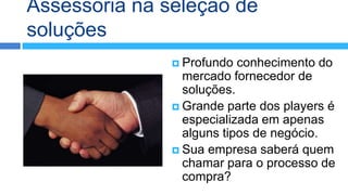 Assessoria na seleção de
soluções
                Profundo  conhecimento do
                 mercado fornecedor de
                 soluções.
                Grande parte dos players é
                 especializada em apenas
                 alguns tipos de negócio.
                Sua empresa saberá quem
                 chamar para o processo de
                 compra?
 