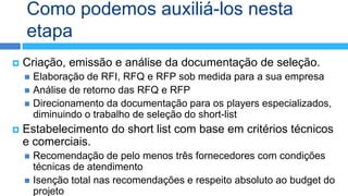 Como podemos auxiliá-los nesta
    etapa
   Criação, emissão e análise da documentação de seleção.
     Elaboração de RFI, RFQ e RFP sob medida para a sua empresa
     Análise de retorno das RFQ e RFP
     Direcionamento da documentação para os players especializados,
      diminuindo o trabalho de seleção do short-list
   Estabelecimento do short list com base em critérios técnicos
    e comerciais.
     Recomendação de pelo menos três fornecedores com condições
      técnicas de atendimento
     Isenção total nas recomendações e respeito absoluto ao budget do
      projeto
 