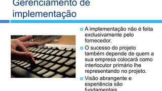 Gerenciamento de
implementação
              A implementação não é feita
               exclusivamente pelo
               fornecedor.
              O sucesso do projeto
               também depende de quem a
               sua empresa colocará como
               interlocutor primário lhe
               representando no projeto.
              Visão abrangente e
               experiência são
 