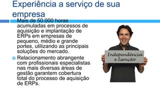 Experiência a serviço de sua
empresa
 Mais de 50.000 horas
  acumuladas em processos de
  aquisição e implantação de
  ERPs em empresas de
  pequeno, médio e grande
  portes, utilizando as principais
  soluções do mercado.
                                     Independência
 Relacionamento abrangente            e Isenção
  com profissionais especialistas
  nas mais diversas áreas de
  gestão garantem cobertura
  total do processo de aquisição
  de ERPs.
 