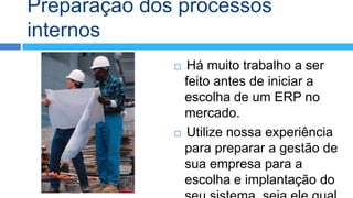 Preparação dos processos
internos
               Há muito trabalho a ser
                feito antes de iniciar a
                escolha de um ERP no
                mercado.
               Utilize nossa experiência
                para preparar a gestão de
                sua empresa para a
                escolha e implantação do
 