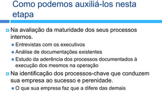 Como podemos auxiliá-los nesta
  etapa
 Na avaliação da maturidade dos seus processos
 internos.
  Entrevistascom os executivos
  Análise de documentações existentes
  Estudo da aderência dos processos documentados à
   execução dos mesmos na operação
 Naidentificação dos processos-chave que conduzem
 sua empresa ao sucesso e perenidade.
 O    que sua empresa faz que a difere das demais
 