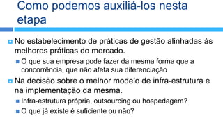 Como podemos auxiliá-los nesta
  etapa
 Noestabelecimento de práticas de gestão alinhadas às
 melhores práticas do mercado.
 O  que sua empresa pode fazer da mesma forma que a
   concorrência, que não afeta sua diferenciação
 Na decisão sobre o melhor modelo de infra-estrutura e
 na implementação da mesma.
  Infra-estruturaprópria, outsourcing ou hospedagem?
  O que já existe é suficiente ou não?
 