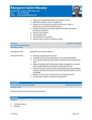Margaret Katini Masaka
Lakeside View Tower B, IMPZ, Dubai, UAE
Tel.:
Email:
+971 56 940 9194
katini.masaka@outlook.com
Confidential Page 2 of 3
 Advise clients regarding products and services for sale
 Deal with customers queries or objections
 Quote prices and discounts as well as credit terms, trade-in
allowances, warranties and delivery dates
 Collect and research information needed to identify and resolve
problematic situations
 Operate cash registers
 Set up display cases
 Place clothes on mannequins
 Maintain sales records for inventory control
Secretary
Pinnacle Group (Kenya) Ltd
Mombasa, Kenya
Oct 2011 to Sep 2013
Description of job: Secretarial and customer relations
Accomplishments:  Meeting and greeting all customers
 Initiating sales calls and making face-to-face sales appointments
 Ensuring coordination between different departments for best flow of
work
 Maintain excellent client relationship, follow up regularly on accounts
and provide feedback to principal on product performance
 Ensure that each customer receives outstanding service by providing a
customer friendly environment and maintaining solid product / service
knowledge
 Maintain an awareness of all promotions and advertisements
 Communicate customer requests to management
EDUCATION
Kenya Institute of Business Studies
Nairobi, Kenya
Mar 2013 to Nov 2014
Diploma in Business Administration with distinction
PERSONAL
Interests
 Listening to music
 Reading
 