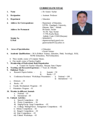 CURRICULUM VITAE
1. Name : Dr. Gaurav Sachar
2. Designation : Assistant Professor
3. Department : Education
4. Address for Correspondence
Address for Permanent
Mobile No
E.Mail
: Department of Education,
UITTR, Chandigarh University,
Gharuan, Distt: - Mohali.
Dr.Gaurav Sachar
S/o Sh. Vijay Kumar
# 1790, Kacha Bazar,
Ambala Cantt-133001(Haryana)
: 9896490521
: drgauravsachar@gmail.com
gauravsachar2012@yahoo.in
5. Areas of Specialisation : • Education
• Social Science
6. Academic Qualifications: - M.A (Political Science, Education, Hindi, Sociology), B.Ed,
M.Phil (Education), Ph.D (Education).
 Three months course of Computer Basics.
 One month course of Spoken English.
7. Membership of Professional Body/Organisation
 Council for Teacher Education, Haryana State Chapter
8. Teaching and Research Experience: - 7 Years & 3 Months
9. Published Work: -
a. Research Papers/Articles: - i) Journals = 50
ii) Books = 27
b. Conferences/Seminars/ Workshops Presentation: - i) National = 100
ii) International = 12
c. Abstracts: - 24
d. Books: - 05
e. Faculty Development Programs: - 02
f. Orientation Program: - 01
10. Member in different Journals
a. National: - 01
b. International: -03
11. Cultural Activities
i) Speech Competitions: - 04
ii) Poetry Competitions: - 30
iii) Singing/Group Song Competitions: - 03
iv) Collarge Making/Flower Arrangement Competitions: - 02
v) Debate Competitions: - 02
vi) Rangoli Competitions: - 02
vii) Quiz Competitions: - 03
viii) Cultural Workshops: - 03
 
