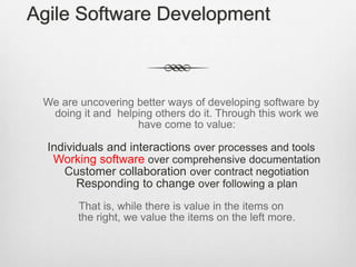 Agile Software Development

We are uncovering better ways of developing software by
doing it and helping others do it. Through this work we
have come to value:

Individuals and interactions over processes and tools
Working software over comprehensive documentation
Customer collaboration over contract negotiation
Responding to change over following a plan
That is, while there is value in the items on
the right, we value the items on the left more.

 