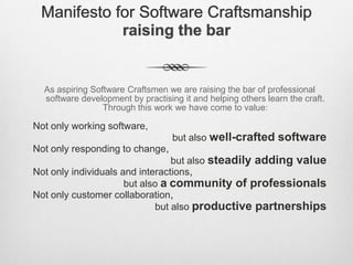 Manifesto for Software Craftsmanship
raising the bar

As aspiring Software Craftsmen we are raising the bar of professional
software development by practising it and helping others learn the craft.
Through this work we have come to value:

Not only working software,
but also well-crafted software

Not only responding to change,
but also steadily adding value
Not only individuals and interactions,
but also a community of professionals
Not only customer collaboration,
but also productive partnerships

 