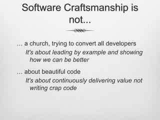 Software Craftsmanship is
not...
… a church, trying to convert all developers
It's about leading by example and showing
how we can be better
… about beautiful code
It's about continuously delivering value not
writing crap code

 