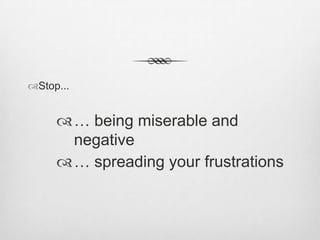 Stop...

… being miserable and
negative
… spreading your frustrations

 