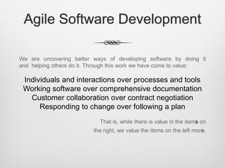 Agile Software Development
We are uncovering better ways of developing software by doing it
and helping others do it. Through this work we have come to value:

Individuals and interactions over processes and tools
Working software over comprehensive documentation
Customer collaboration over contract negotiation
Responding to change over following a plan
That is, while there is value in the items on
the right, we value the items on the left more.

 