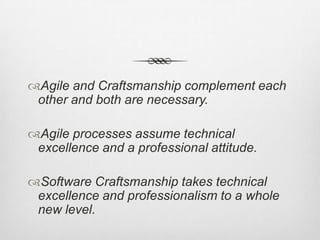 Agile and Craftsmanship complement each
other and both are necessary.
Agile processes assume technical
excellence and a professional attitude.
Software Craftsmanship takes technical
excellence and professionalism to a whole
new level.

 
