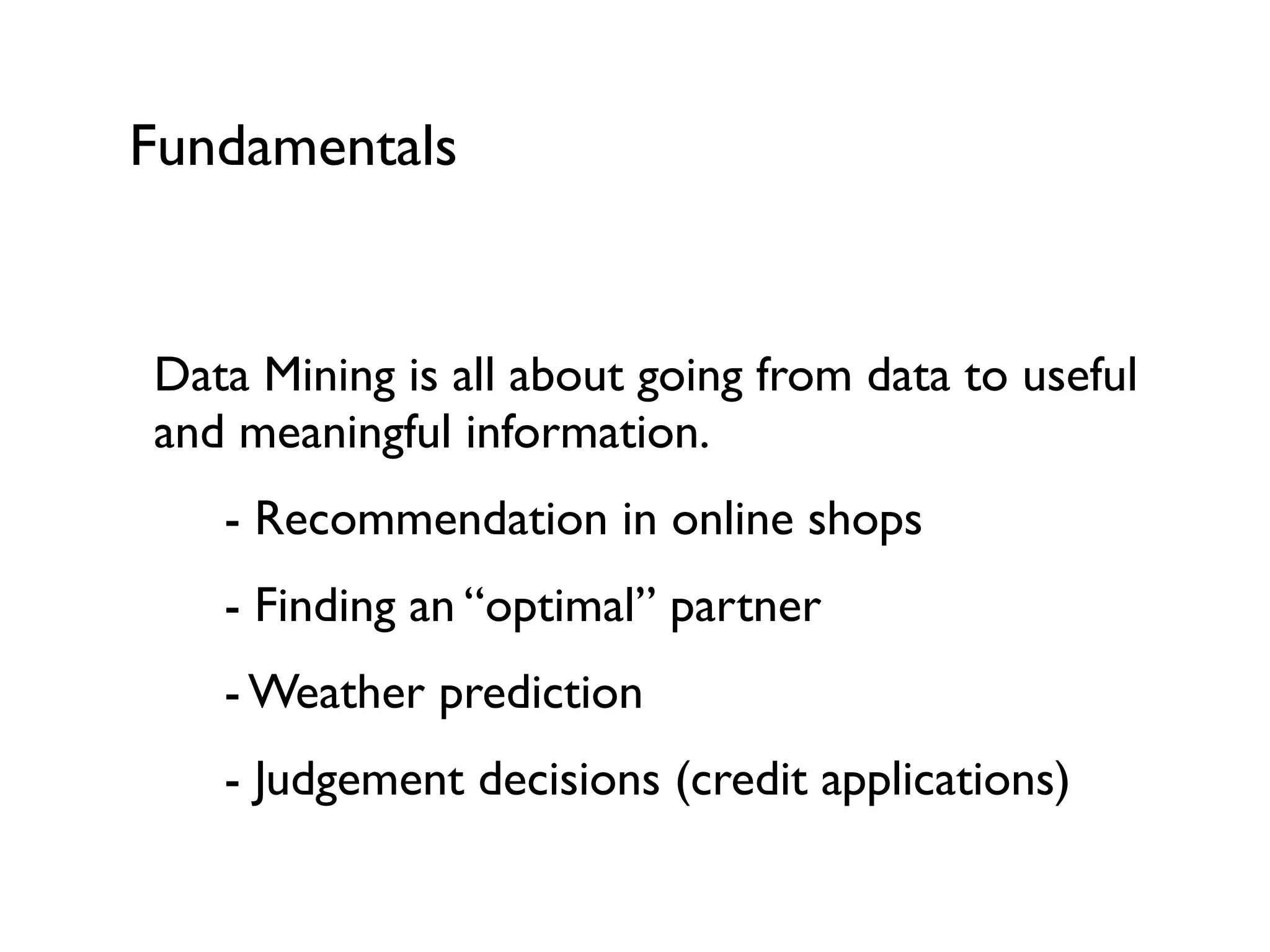 Fundamentals
Data Mining is all about going from data to useful
and meaningful information.
- Recommendation in online shops
- Finding an “optimal” partner
- Weather prediction
- Judgement decisions (credit applications)
 