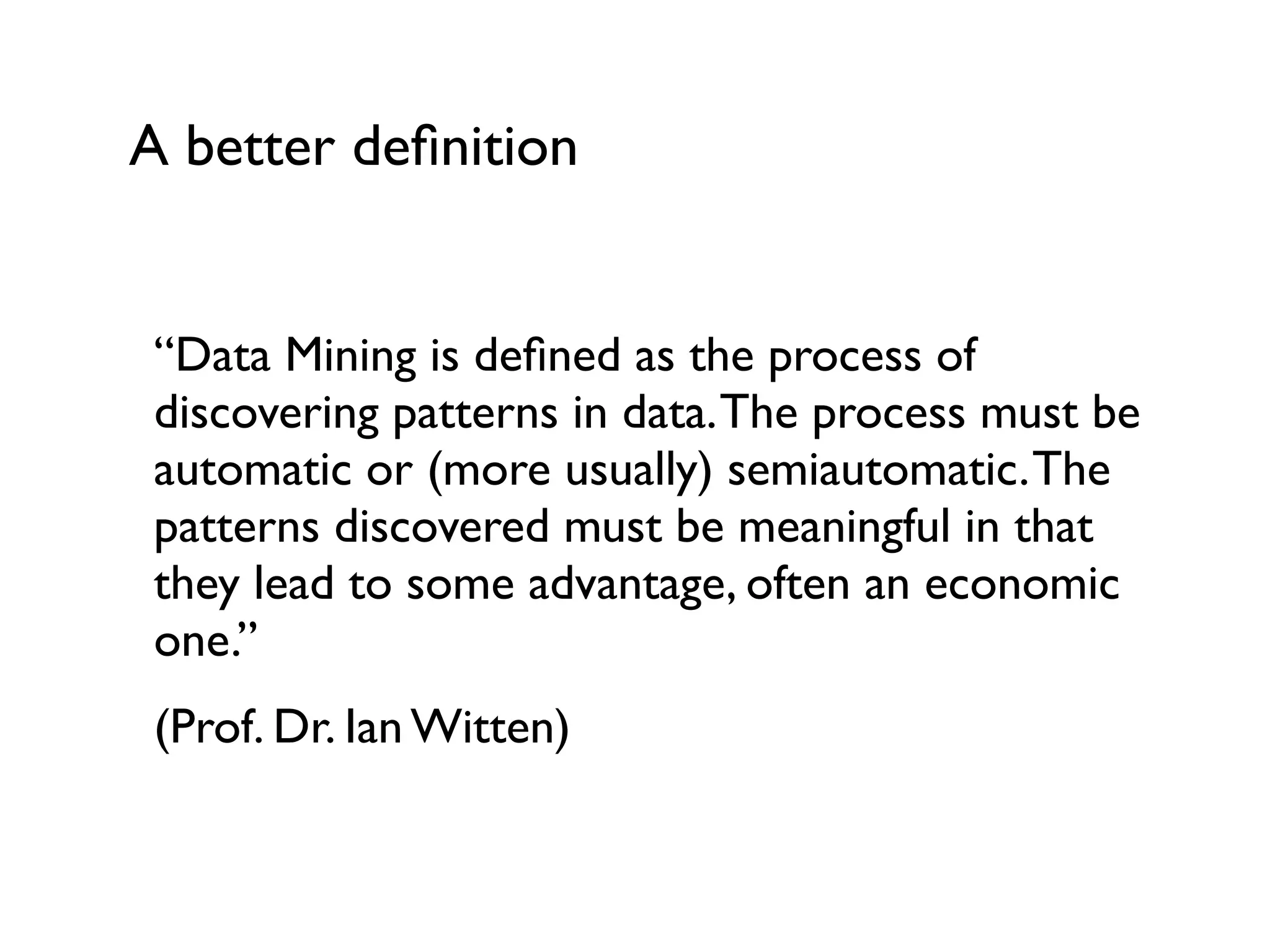 A better deﬁnition
“Data Mining is deﬁned as the process of
discovering patterns in data.The process must be
automatic or (more usually) semiautomatic.The
patterns discovered must be meaningful in that
they lead to some advantage, often an economic
one.”
(Prof. Dr. Ian Witten)
 