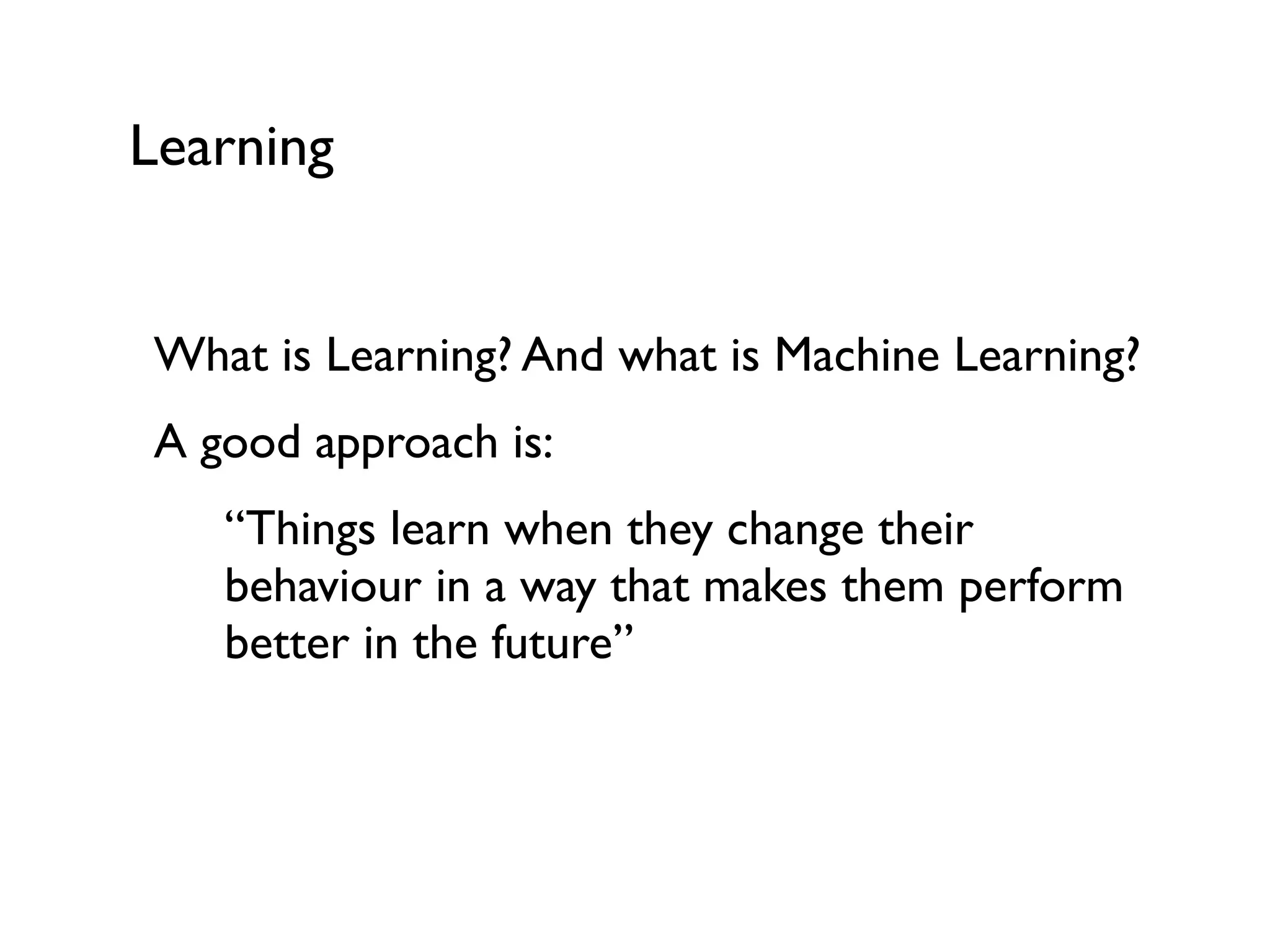 Learning
What is Learning? And what is Machine Learning?
A good approach is:
“Things learn when they change their
behaviour in a way that makes them perform
better in the future”
 