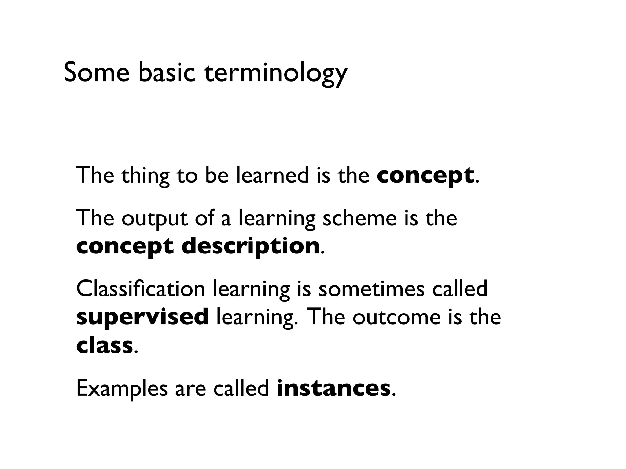 Some basic terminology
The thing to be learned is the concept.
The output of a learning scheme is the
concept description.
Classiﬁcation learning is sometimes called
supervised learning. The outcome is the
class.
Examples are called instances.
 