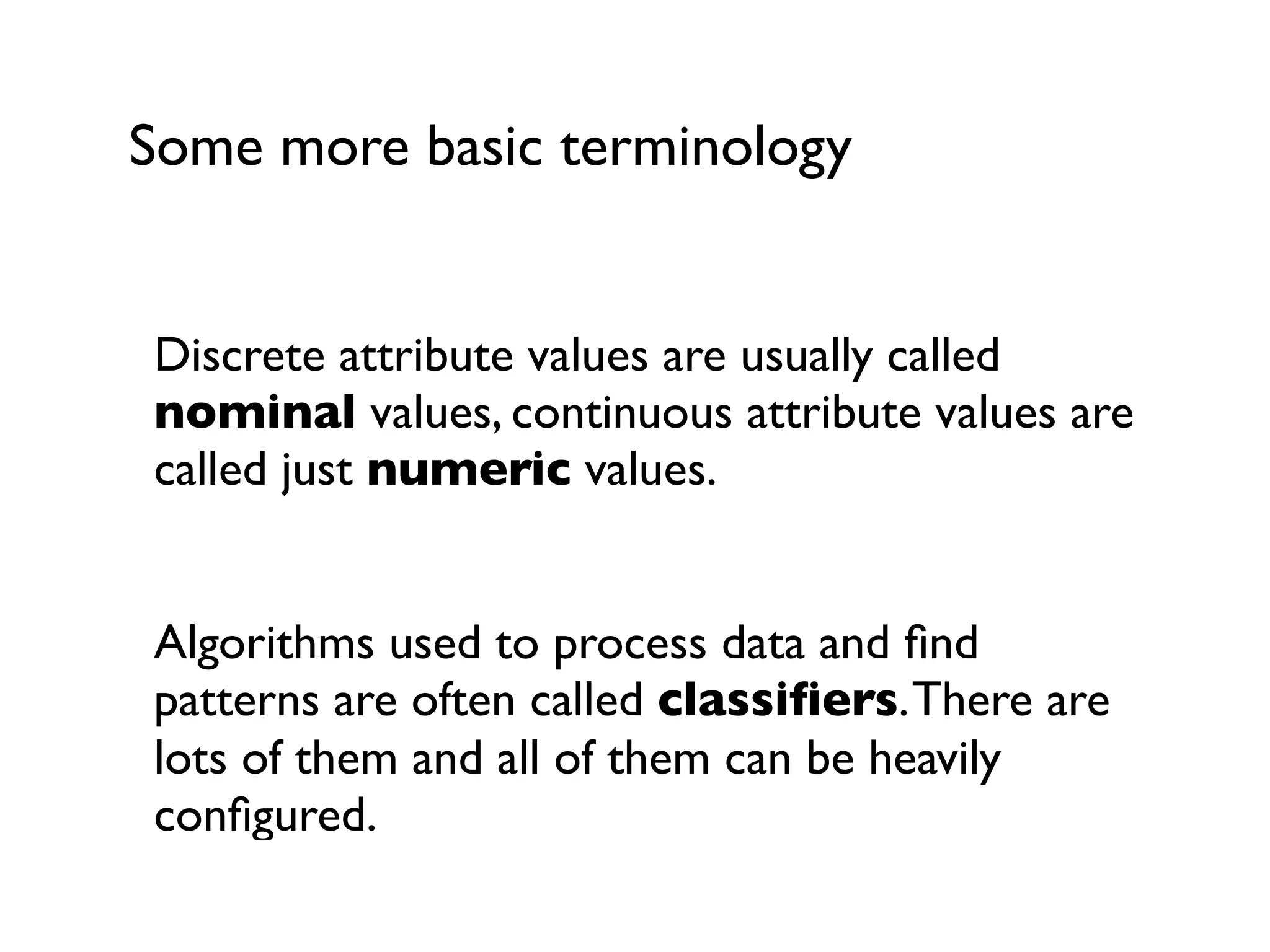 Some more basic terminology
Discrete attribute values are usually called
nominal values, continuous attribute values are
called just numeric values.
Algorithms used to process data and ﬁnd
patterns are often called classiﬁers.There are
lots of them and all of them can be heavily
conﬁgured.
 