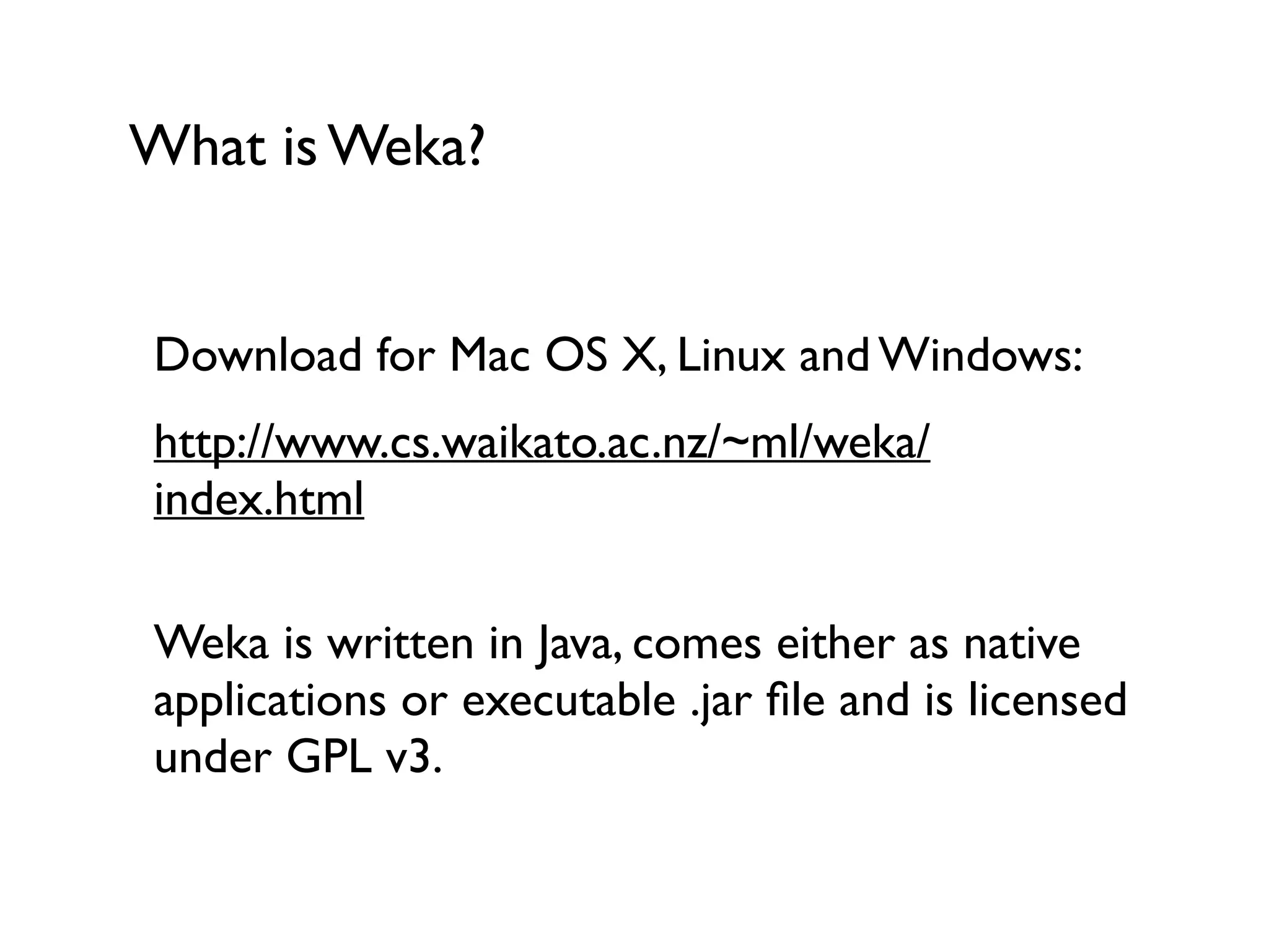 What is Weka?
Download for Mac OS X, Linux and Windows:
http://www.cs.waikato.ac.nz/~ml/weka/
index.html 
Weka is written in Java, comes either as native
applications or executable .jar ﬁle and is licensed
under GPL v3.
 