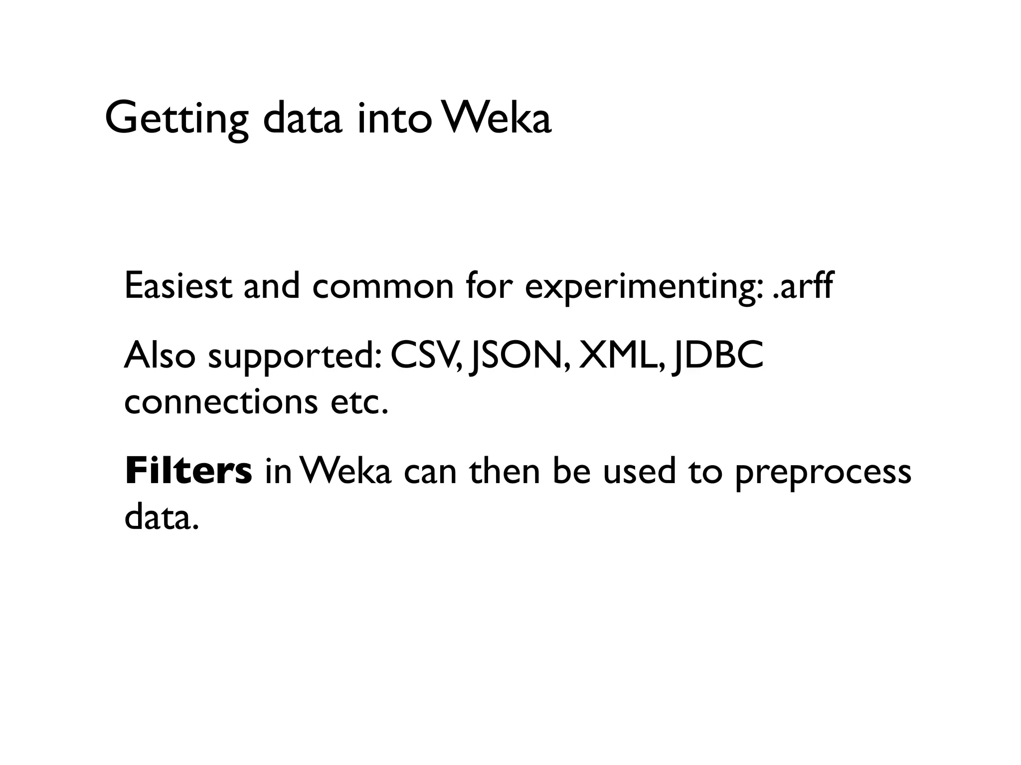 Getting data into Weka
Easiest and common for experimenting: .arff
Also supported: CSV, JSON, XML, JDBC
connections etc.
Filters in Weka can then be used to preprocess
data.
 