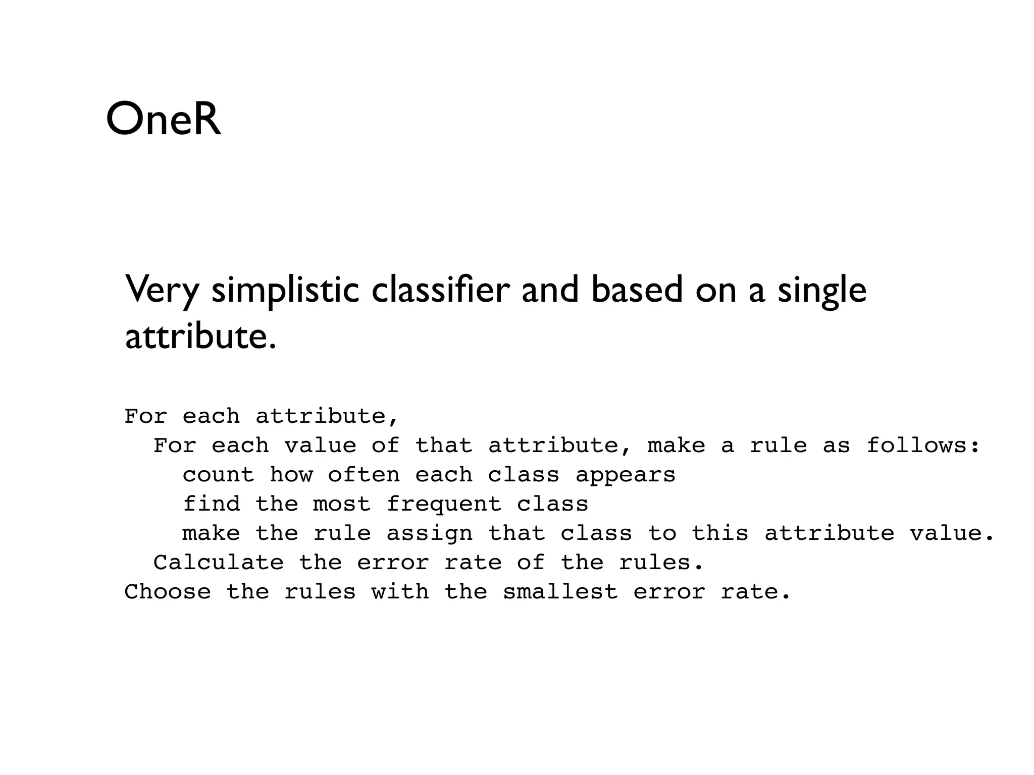 OneR
Very simplistic classiﬁer and based on a single
attribute.
For each attribute,
For each value of that attribute, make a rule as follows:
count how often each class appears
find the most frequent class
make the rule assign that class to this attribute value.
Calculate the error rate of the rules.
Choose the rules with the smallest error rate.
 