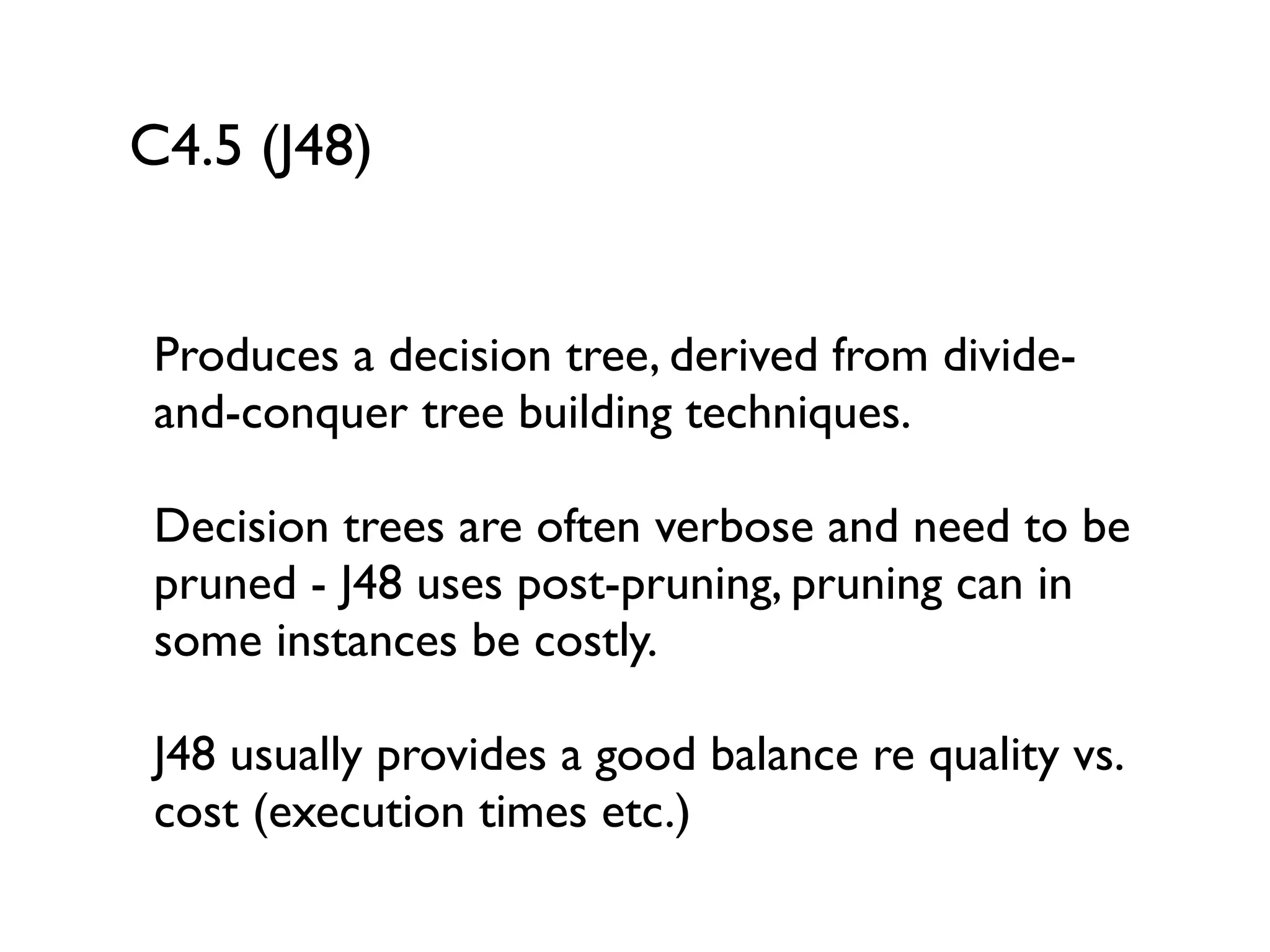 C4.5 (J48)
Produces a decision tree, derived from divide-
and-conquer tree building techniques.
Decision trees are often verbose and need to be
pruned - J48 uses post-pruning, pruning can in
some instances be costly.
J48 usually provides a good balance re quality vs.
cost (execution times etc.)
 