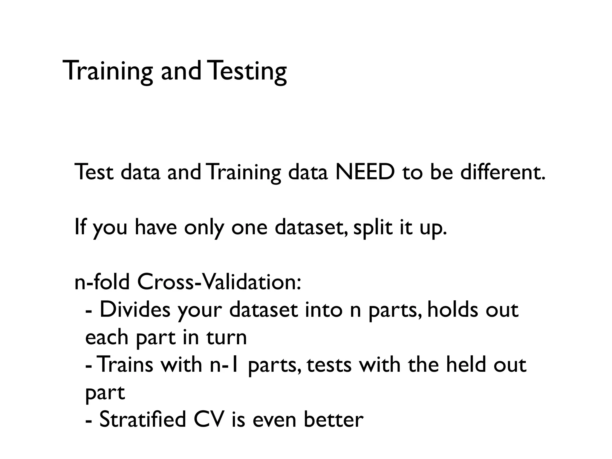 Training and Testing
Test data and Training data NEED to be different.
If you have only one dataset, split it up.
n-fold Cross-Validation:
- Divides your dataset into n parts, holds out
each part in turn
- Trains with n-1 parts, tests with the held out
part
- Stratiﬁed CV is even better
 