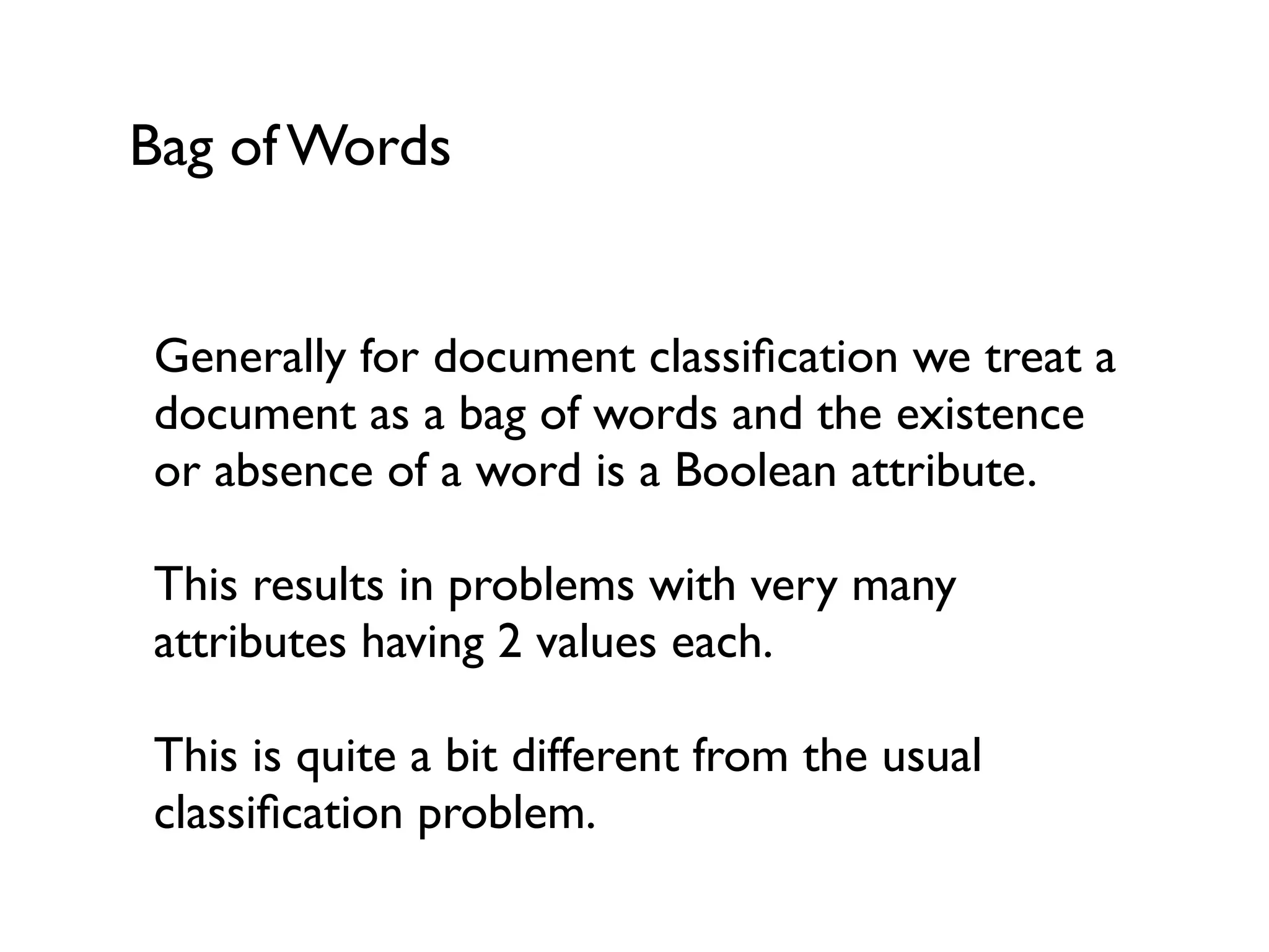 Bag of Words
Generally for document classiﬁcation we treat a
document as a bag of words and the existence
or absence of a word is a Boolean attribute.
This results in problems with very many
attributes having 2 values each.
This is quite a bit different from the usual
classiﬁcation problem.
 