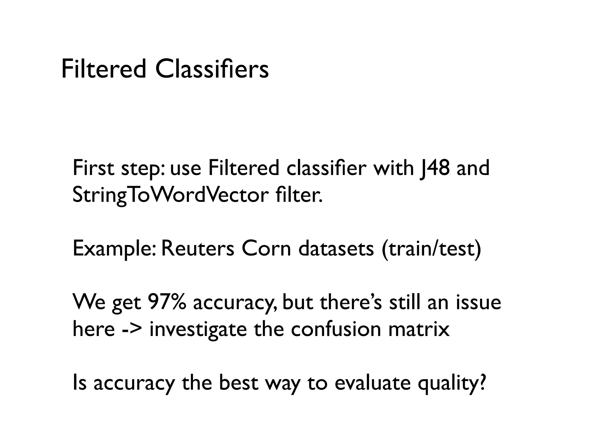 Filtered Classiﬁers
First step: use Filtered classiﬁer with J48 and
StringToWordVector ﬁlter.
Example: Reuters Corn datasets (train/test)
We get 97% accuracy, but there’s still an issue
here -> investigate the confusion matrix
Is accuracy the best way to evaluate quality?
 