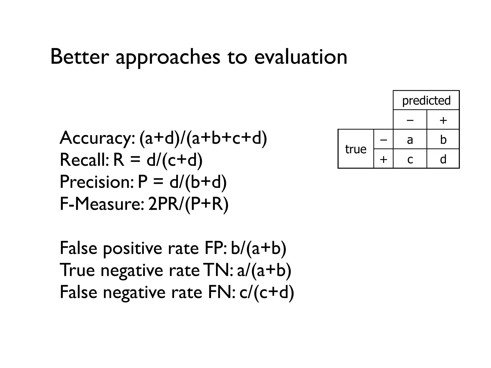 Better approaches to evaluation
Accuracy: (a+d)/(a+b+c+d)
Recall: R = d/(c+d)
Precision: P = d/(b+d)
F-Measure: 2PR/(P+R)
False positive rate FP: b/(a+b)
True negative rate TN: a/(a+b)
False negative rate FN: c/(c+d)
predicted
– +
true
– a b
+ c d
 