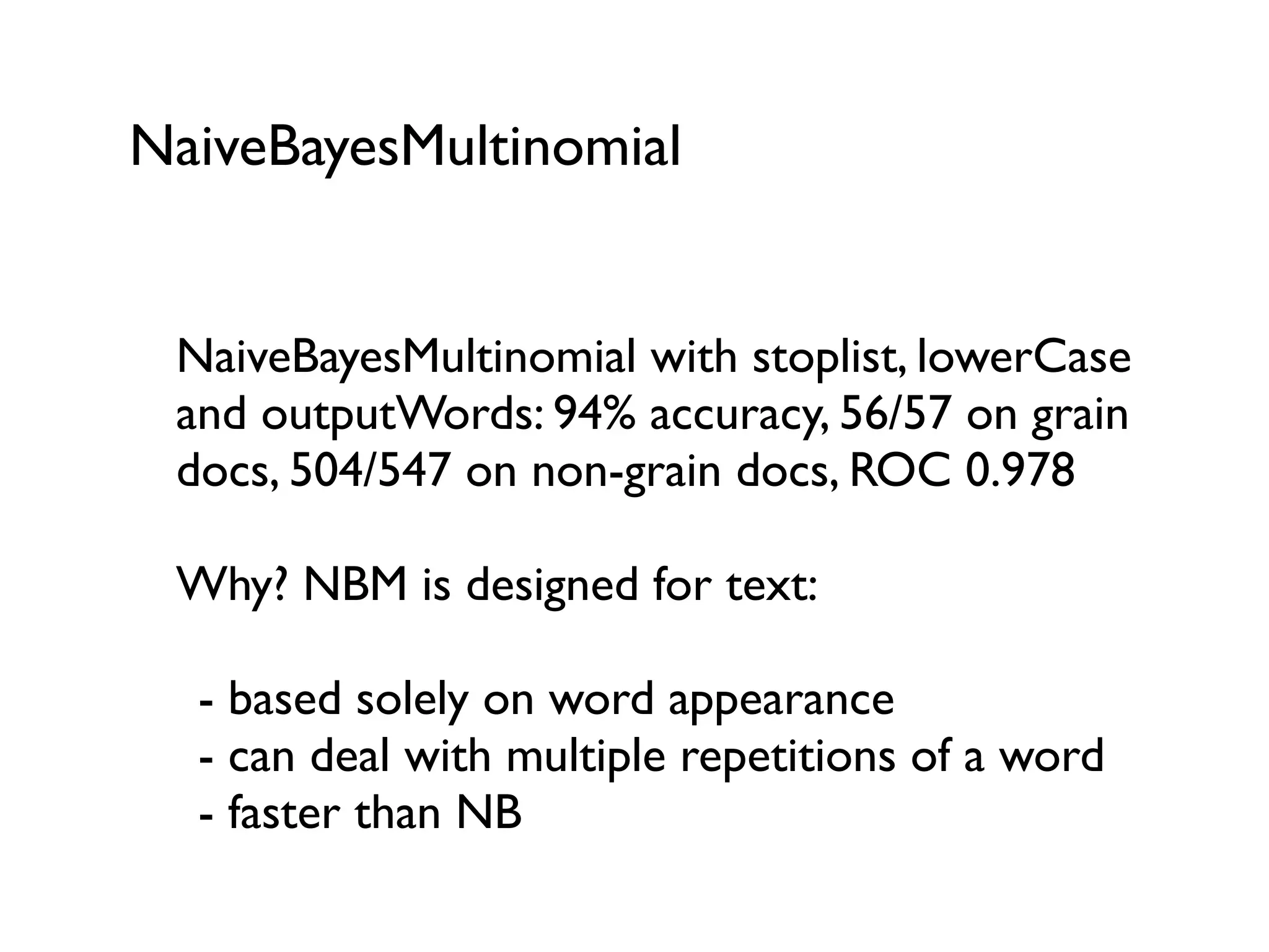 NaiveBayesMultinomial
NaiveBayesMultinomial with stoplist, lowerCase
and outputWords: 94% accuracy, 56/57 on grain
docs, 504/547 on non-grain docs, ROC 0.978
Why? NBM is designed for text:
- based solely on word appearance
- can deal with multiple repetitions of a word
- faster than NB
 