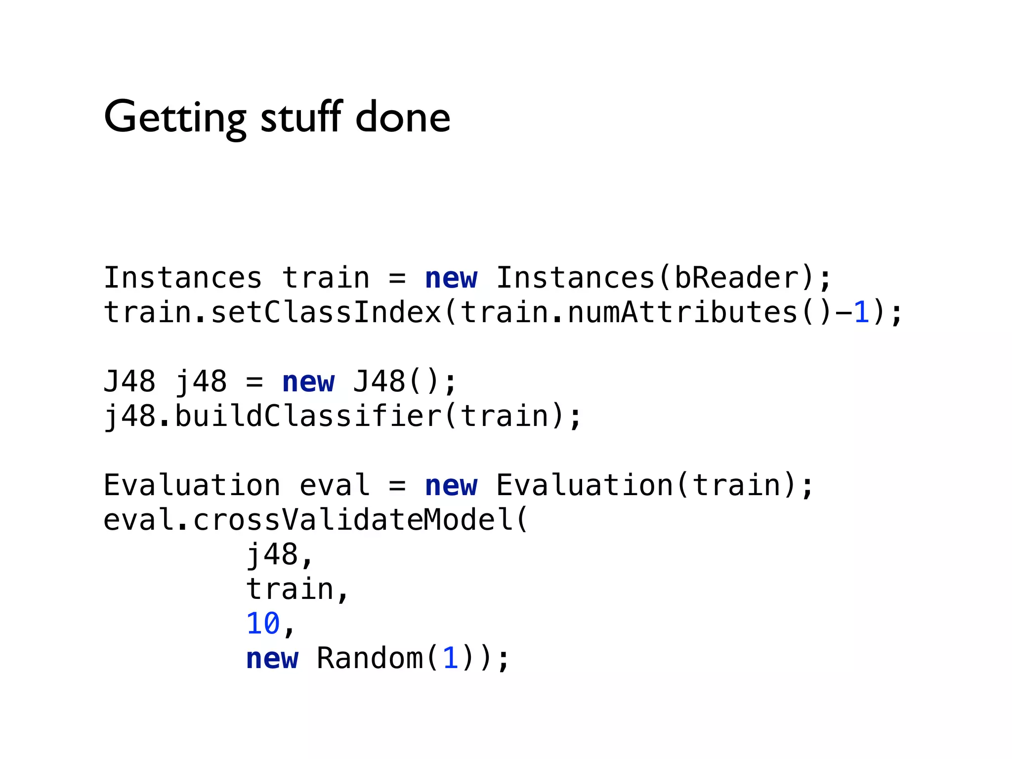 Getting stuff done
Instances train = new Instances(bReader); 
train.setClassIndex(train.numAttributes()-1);
J48 j48 = new J48(); 
j48.buildClassifier(train);
Evaluation eval = new Evaluation(train); 
eval.crossValidateModel(
j48,
train,
10,
new Random(1));
 