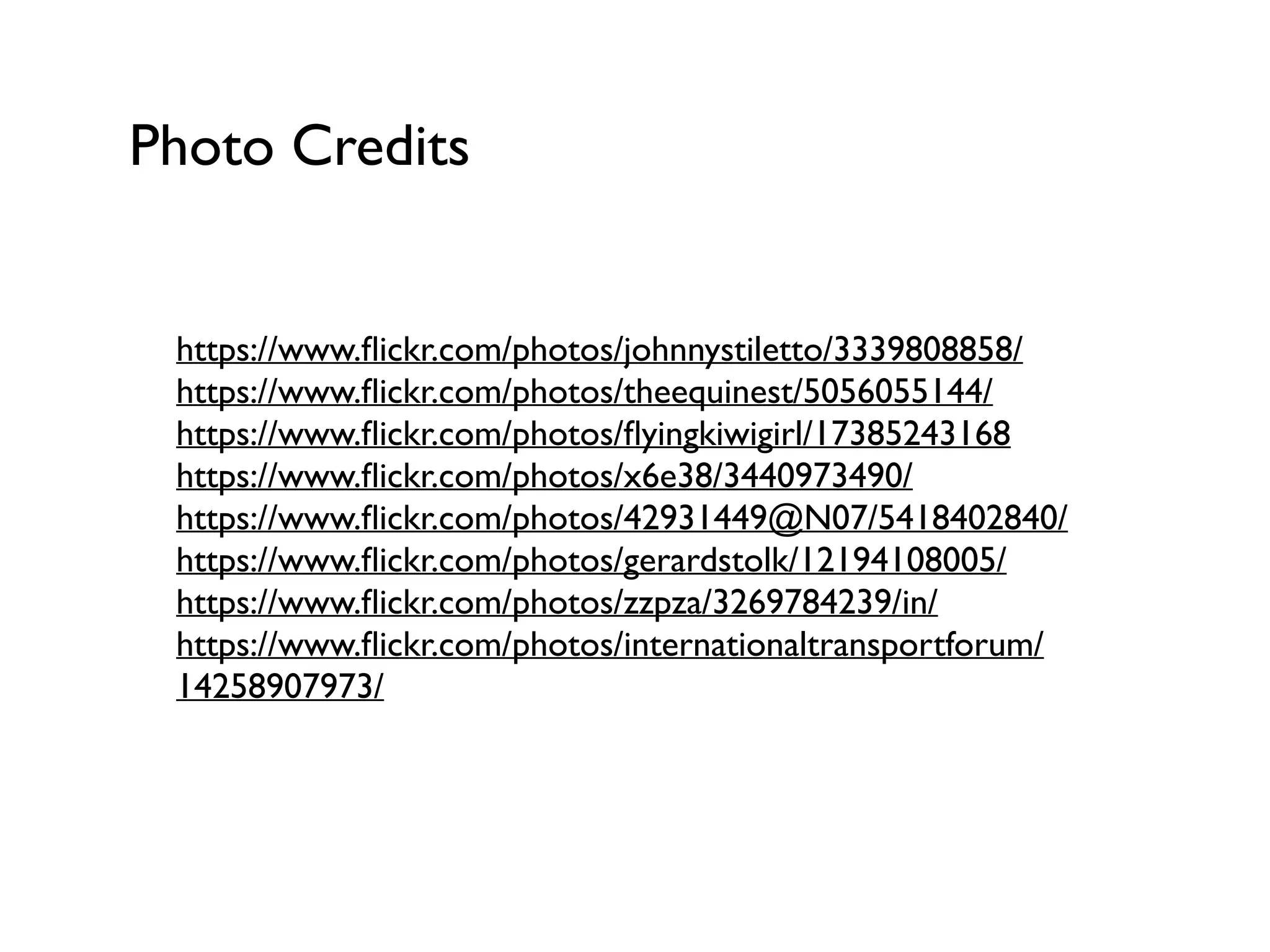 Photo Credits
https://www.ﬂickr.com/photos/johnnystiletto/3339808858/
https://www.ﬂickr.com/photos/theequinest/5056055144/
https://www.ﬂickr.com/photos/ﬂyingkiwigirl/17385243168
https://www.ﬂickr.com/photos/x6e38/3440973490/
https://www.ﬂickr.com/photos/42931449@N07/5418402840/
https://www.ﬂickr.com/photos/gerardstolk/12194108005/
https://www.ﬂickr.com/photos/zzpza/3269784239/in/
https://www.ﬂickr.com/photos/internationaltransportforum/
14258907973/
 
 