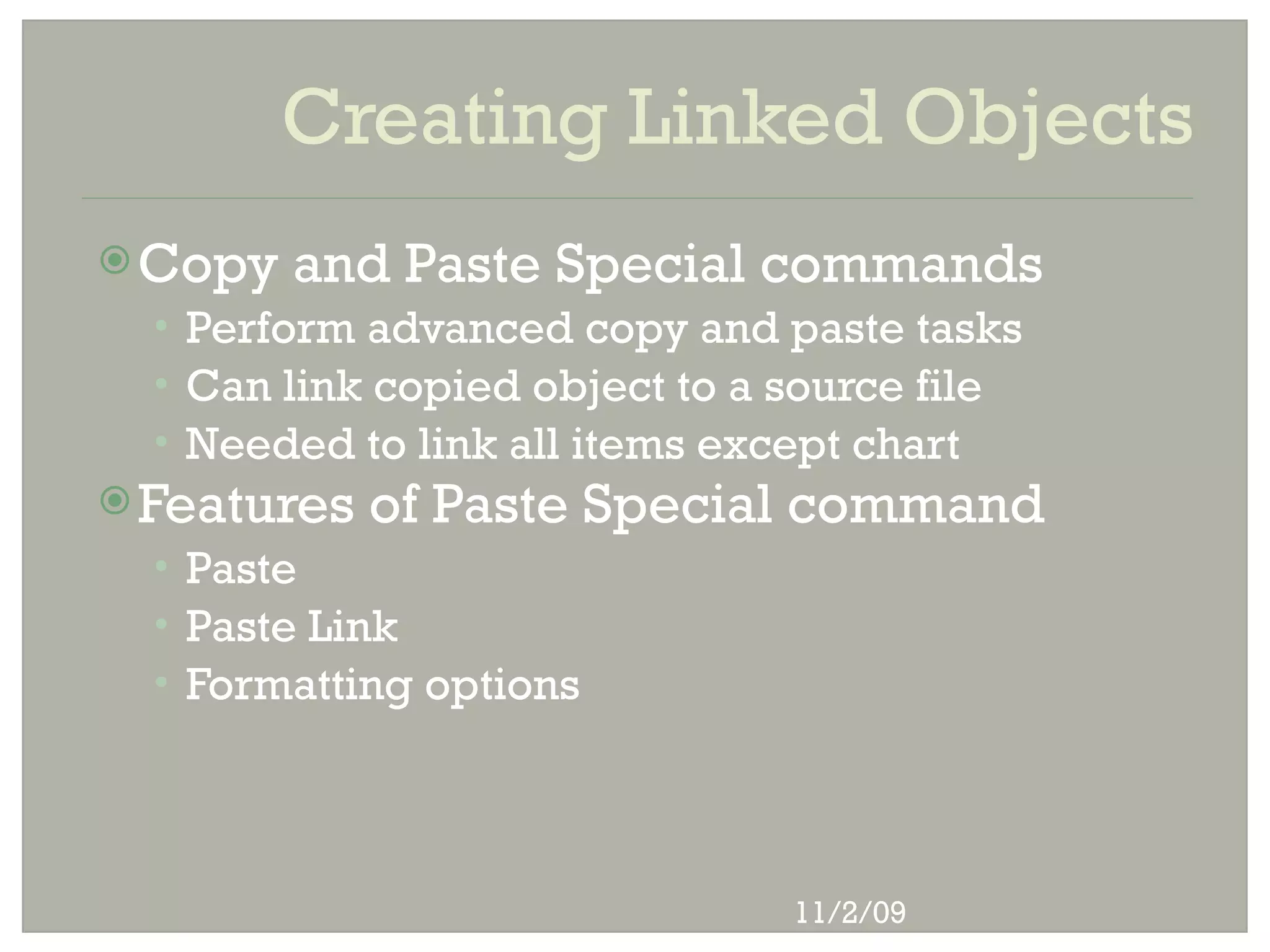 Creating Linked Objects
 Copy   and Paste Special commands
  • Perform advanced copy and paste tasks
  • Can link copied object to a source file
  • Needed to link all items except chart
 Features   of Paste Special command
  • Paste
  • Paste Link
  • Formatting options




                                11/2/09
 